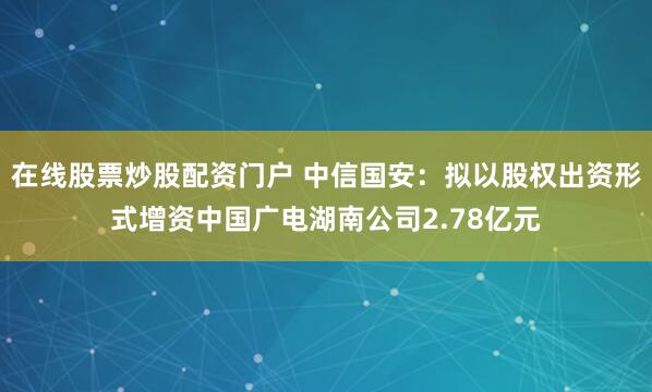 在线股票炒股配资门户 中信国安：拟以股权出资形式增资中国广电湖南公司2.78亿元