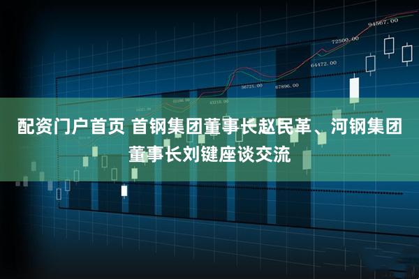 配资门户首页 首钢集团董事长赵民革、河钢集团董事长刘键座谈交流