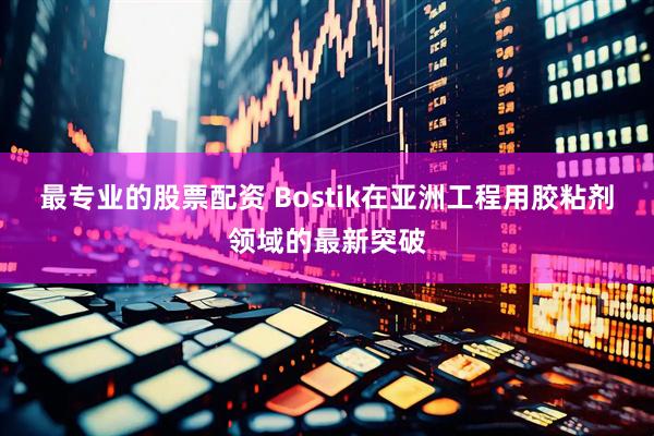 最专业的股票配资 Bostik在亚洲工程用胶粘剂领域的最新突破