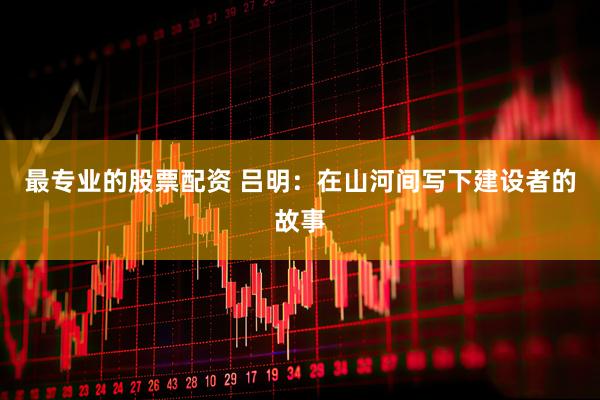 最专业的股票配资 吕明：在山河间写下建设者的故事