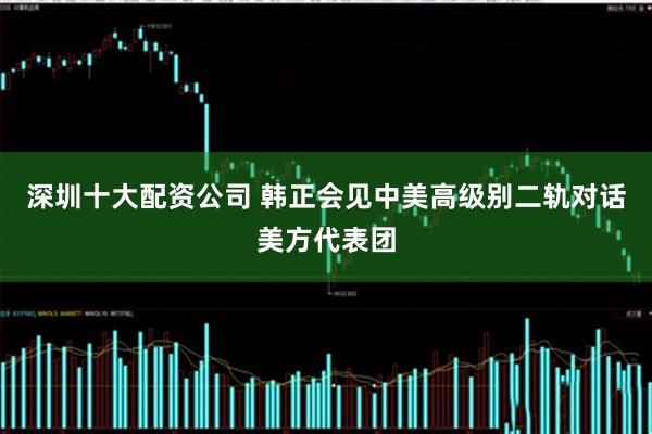 深圳十大配资公司 韩正会见中美高级别二轨对话美方代表团