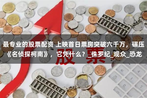 最专业的股票配资 上映首日票房突破六千万，碾压《名侦探柯南》，它凭什么？_侏罗纪_观众_恐龙