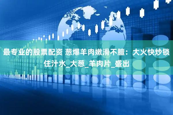 最专业的股票配资 葱爆羊肉嫩滑不膻：大火快炒锁住汁水_大葱_羊肉片_盛出