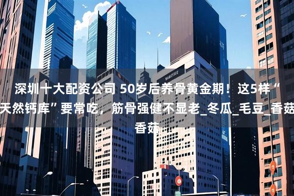 深圳十大配资公司 50岁后养骨黄金期！这5样“天然钙库”要常吃，筋骨强健不显老_冬瓜_毛豆_香菇
