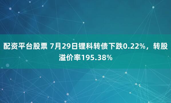 配资平台股票 7月29日锂科转债下跌0.22%，转股溢价率195.38%