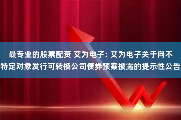 最专业的股票配资 艾为电子: 艾为电子关于向不特定对象发行可转换公司债券预案披露的提示性公告
