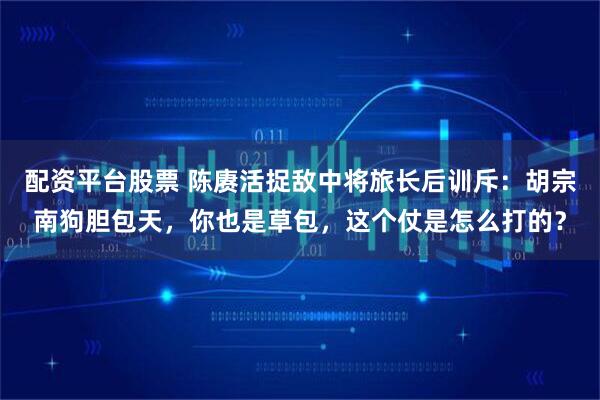 配资平台股票 陈赓活捉敌中将旅长后训斥：胡宗南狗胆包天，你也是草包，这个仗是怎么打的？