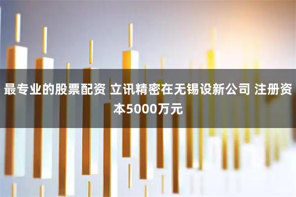 最专业的股票配资 立讯精密在无锡设新公司 注册资本5000万元