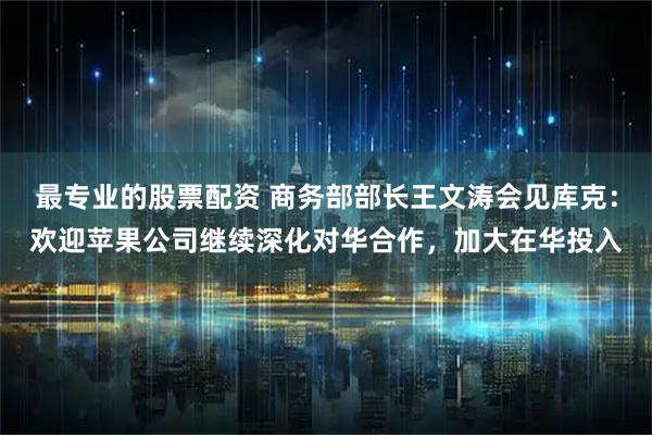 最专业的股票配资 商务部部长王文涛会见库克：欢迎苹果公司继续深化对华合作，加大在华投入
