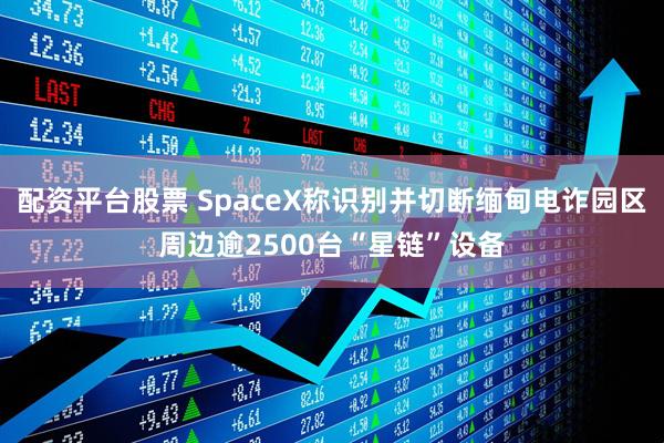 配资平台股票 SpaceX称识别并切断缅甸电诈园区周边逾2500台“星链”设备