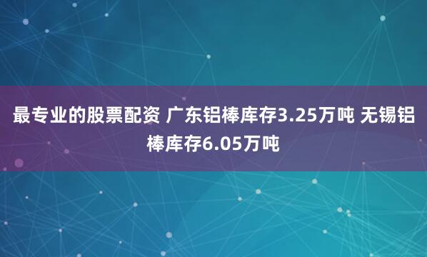 最专业的股票配资 广东铝棒库存3.25万吨 无锡铝棒库存6.05万吨