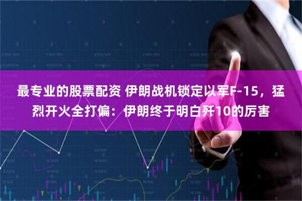 最专业的股票配资 伊朗战机锁定以军F-15，猛烈开火全打偏：伊朗终于明白歼10的厉害