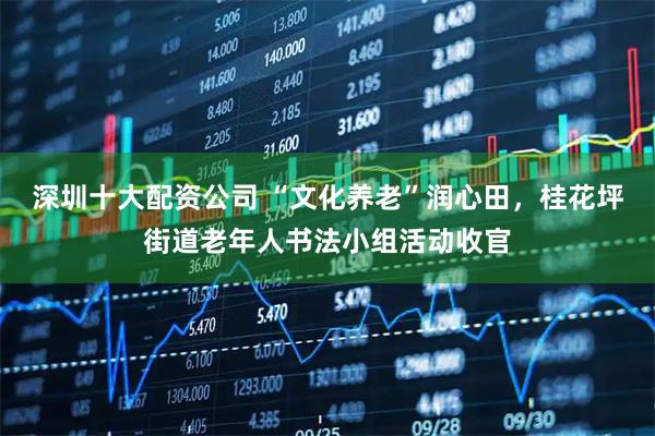 深圳十大配资公司 “文化养老”润心田，桂花坪街道老年人书法小组活动收官