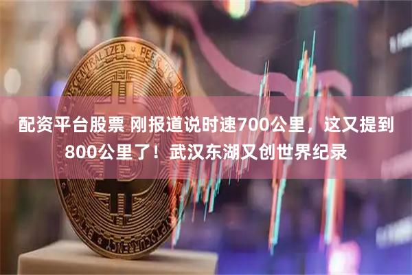 配资平台股票 刚报道说时速700公里，这又提到800公里了！武汉东湖又创世界纪录