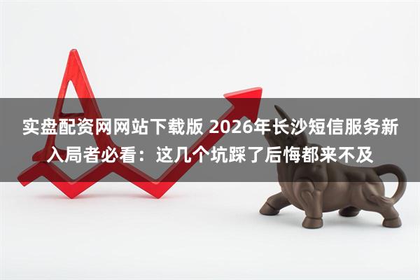 实盘配资网网站下载版 2026年长沙短信服务新入局者必看：这几个坑踩了后悔都来不及